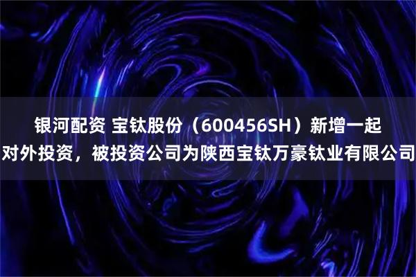 银河配资 宝钛股份（600456SH）新增一起对外投资，被投资公司为陕西宝钛万豪钛业有限公司