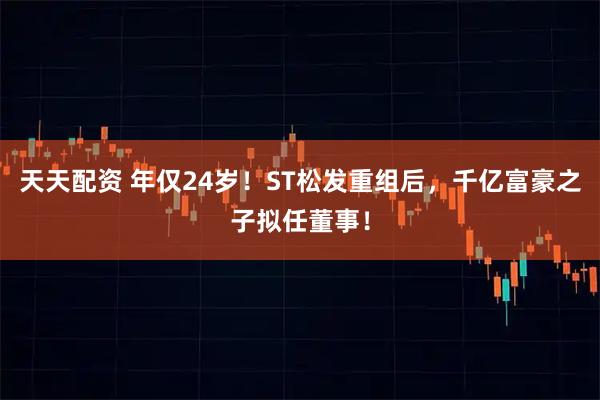 天天配资 年仅24岁！ST松发重组后，千亿富豪之子拟任董事！