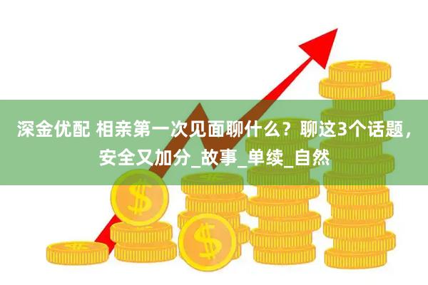 深金优配 相亲第一次见面聊什么?聊这3个话题,安全又加分_故事_单续_自然