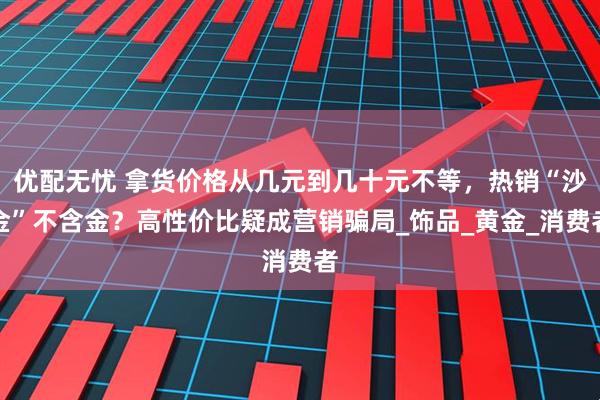 优配无忧 拿货价格从几元到几十元不等,热销“沙金”不含金?高性价比疑成营销骗局_饰品_黄金_消费者