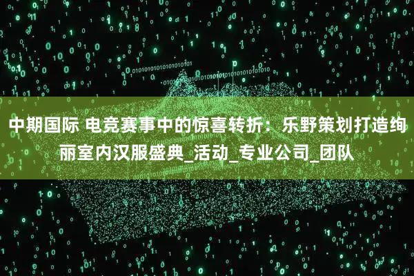 中期国际 电竞赛事中的惊喜转折：乐野策划打造绚丽室内汉服盛典_活动_专业公司_团队