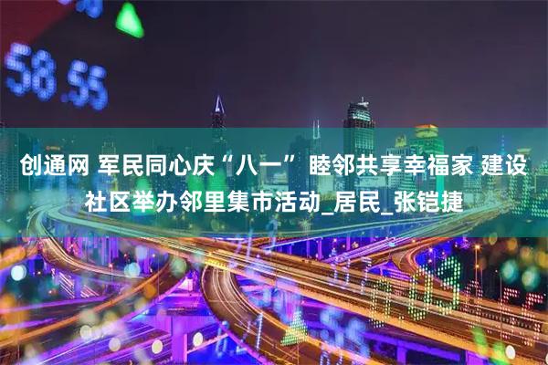 创通网 军民同心庆“八一” 睦邻共享幸福家 建设社区举办邻里集市活动_居民_张铠捷