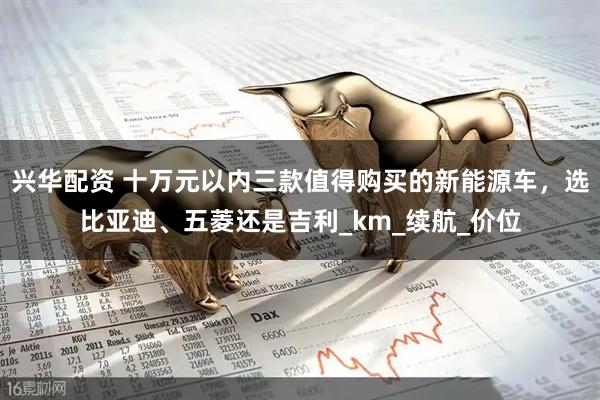 兴华配资 十万元以内三款值得购买的新能源车，选比亚迪、五菱还是吉利_km_续航_价位