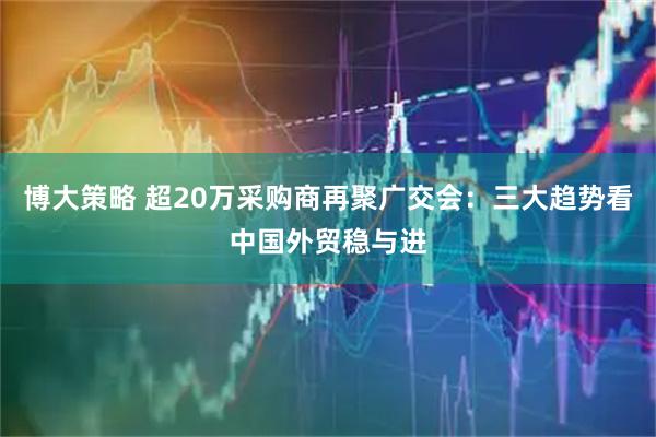 博大策略 超20万采购商再聚广交会：三大趋势看中国外贸稳与进