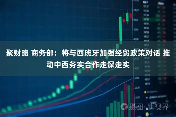 聚财略 商务部：将与西班牙加强经贸政策对话 推动中西务实合作走深走实