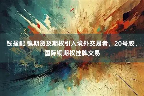 钱盈配 镍期货及期权引入境外交易者，20号胶、国际铜期权挂牌交易