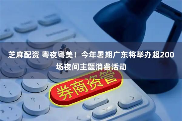 芝麻配资 粤夜粤美！今年暑期广东将举办超200场夜间主题消费活动