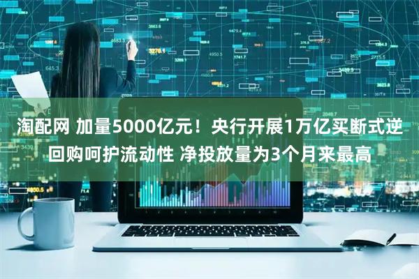 淘配网 加量5000亿元！央行开展1万亿买断式逆回购呵护流动性 净投放量为3个月来最高