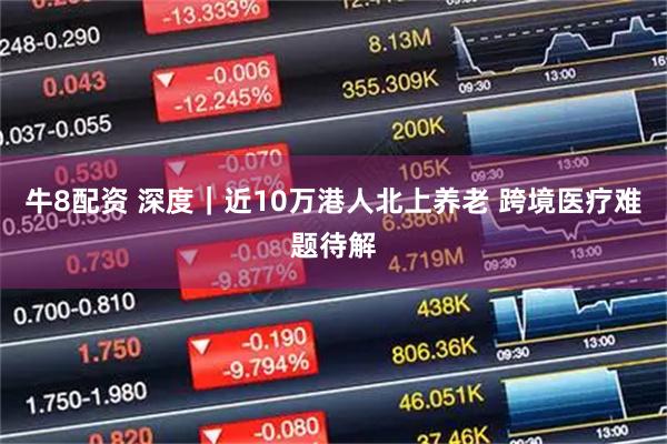 牛8配资 深度｜近10万港人北上养老 跨境医疗难题待解