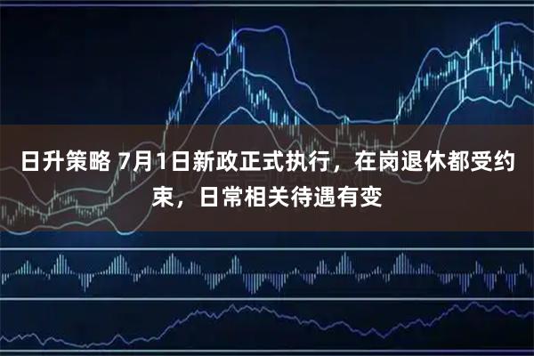 日升策略 7月1日新政正式执行，在岗退休都受约束，日常相关待遇有变