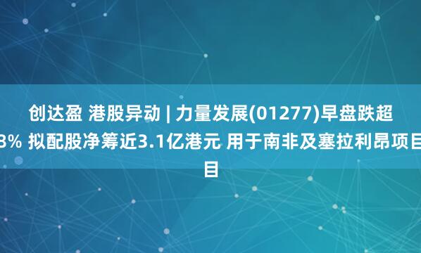 创达盈 港股异动 | 力量发展(01277)早盘跌超8% 拟配股净筹近3.1亿港元 用于南非及塞拉利昂项目