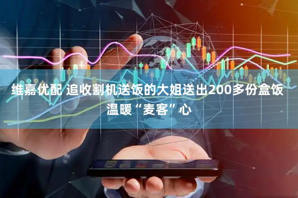 维嘉优配 追收割机送饭的大姐送出200多份盒饭 温暖“麦客”心