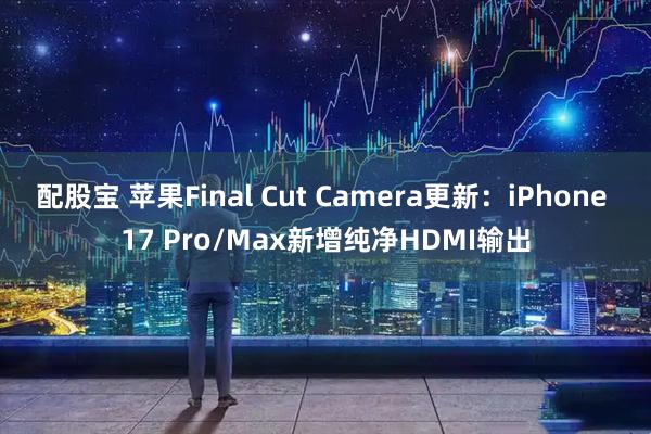 配股宝 苹果Final Cut Camera更新：iPhone 17 Pro/Max新增纯净HDMI输出