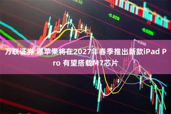 万联证券 曝苹果将在2027年春季推出新款iPad Pro 有望搭载M7芯片