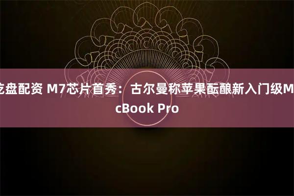 乾盘配资 M7芯片首秀：古尔曼称苹果酝酿新入门级MacBook Pro