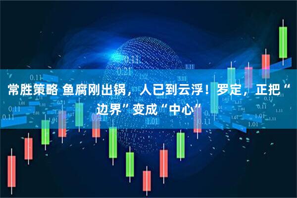 常胜策略 鱼腐刚出锅，人已到云浮！罗定，正把“边界”变成“中心”