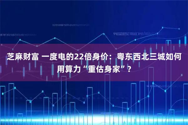 芝麻财富 一度电的22倍身价：粤东西北三城如何用算力“重估身家”？
