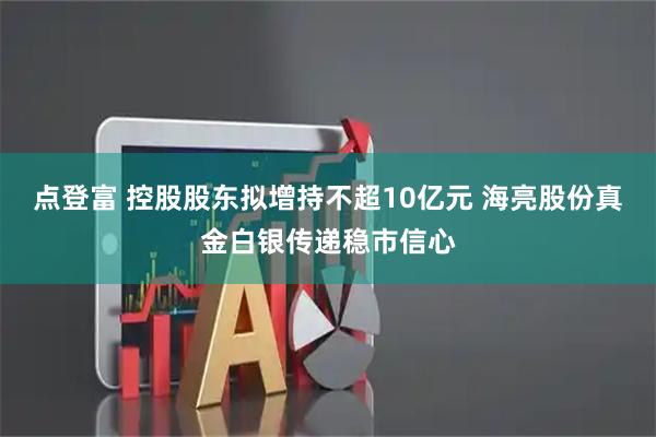 点登富 控股股东拟增持不超10亿元 海亮股份真金白银传递稳市信心