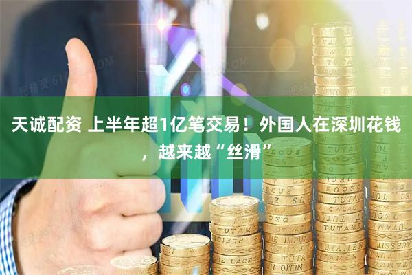 天诚配资 上半年超1亿笔交易！外国人在深圳花钱，越来越“丝滑”