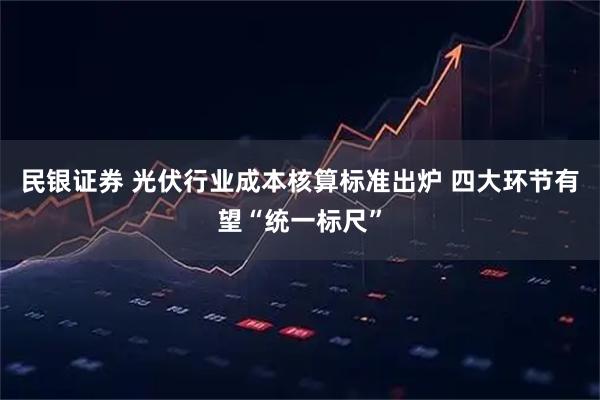民银证券 光伏行业成本核算标准出炉 四大环节有望“统一标尺”