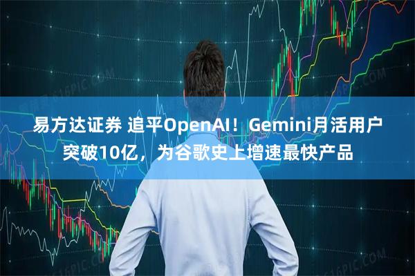 易方达证券 追平OpenAI！Gemini月活用户突破10亿，为谷歌史上增速最快产品