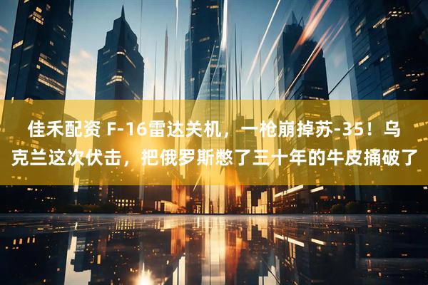 佳禾配资 F-16雷达关机,一枪崩掉苏-35!乌克兰这次伏击,把俄罗斯憋了三十年的牛皮捅破了