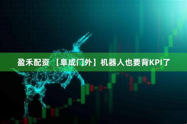 盈禾配资 【阜成门外】机器人也要背KPI了
