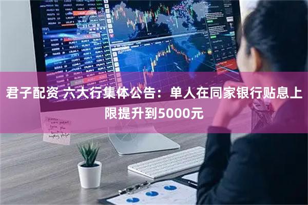 君子配资 六大行集体公告：单人在同家银行贴息上限提升到5000元