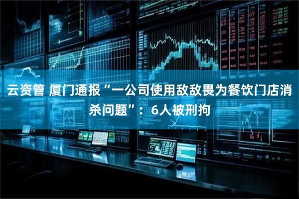 云资管 厦门通报“一公司使用敌敌畏为餐饮门店消杀问题”：6人被刑拘